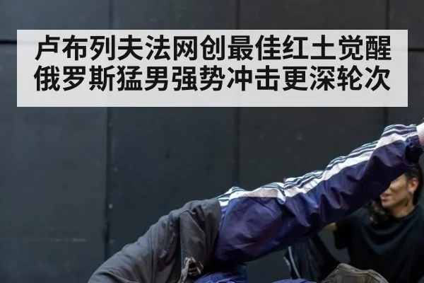 卢布列夫法网创最佳红土觉醒 俄罗斯猛男强势冲击更深轮次
